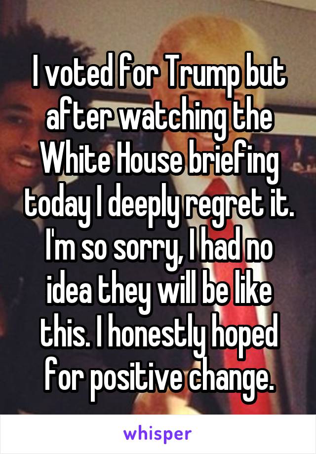 I voted for Trump but after watching the White House briefing today I deeply regret it. I'm so sorry, I had no idea they will be like this. I honestly hoped for positive change.