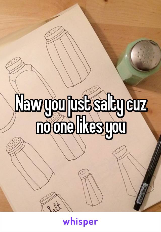 Naw you just salty cuz no one likes you