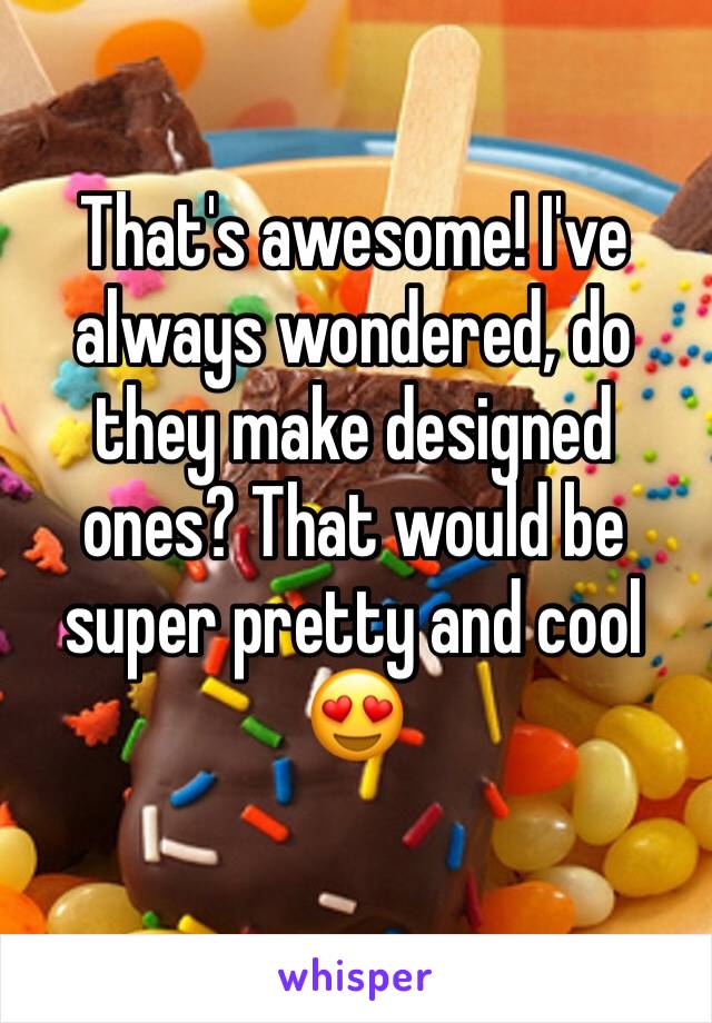 That's awesome! I've always wondered, do they make designed ones? That would be super pretty and cool 😍