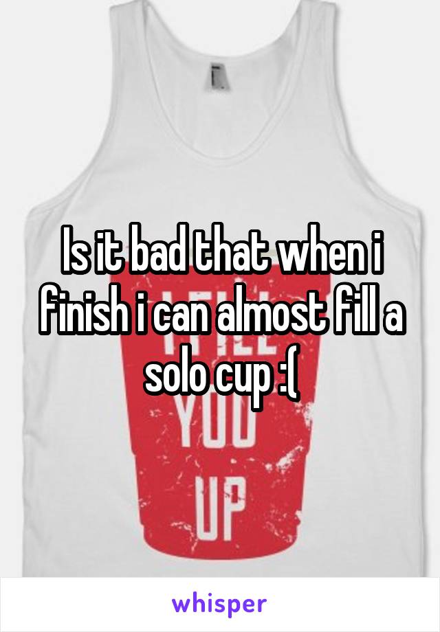 Is it bad that when i finish i can almost fill a solo cup :(