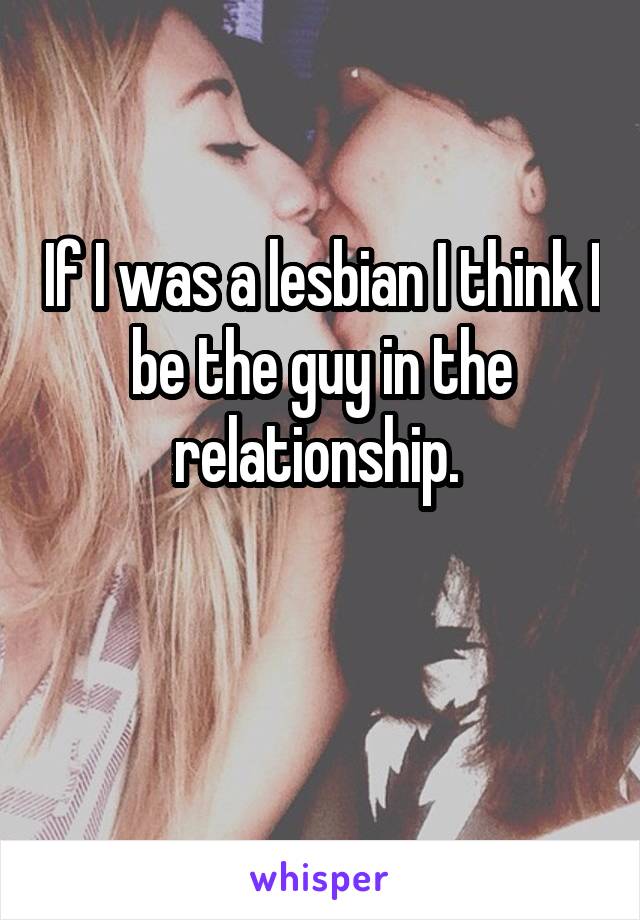 If I was a lesbian I think I be the guy in the relationship. 

