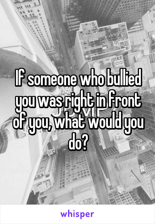 If someone who bullied you was right in front of you, what would you do?