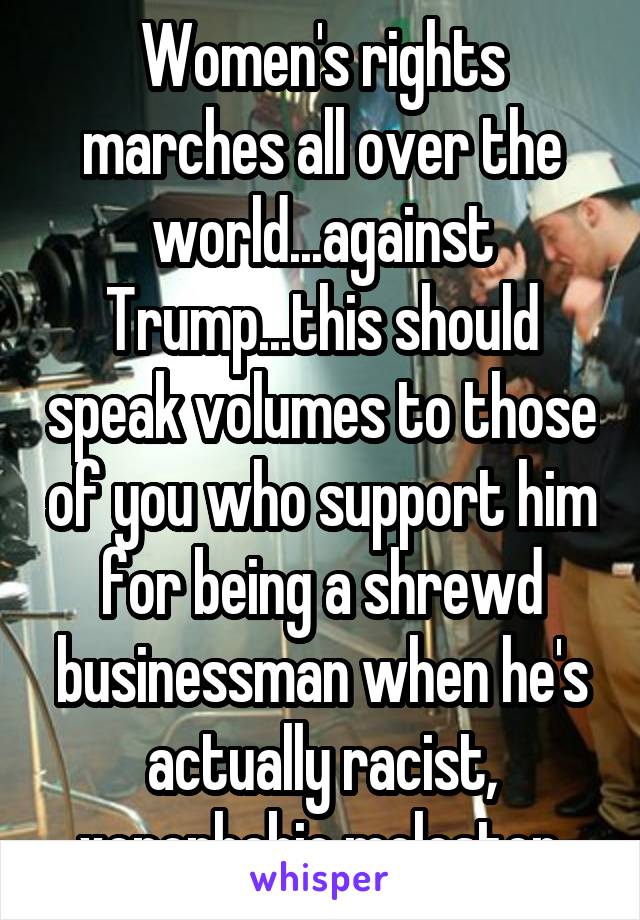 Women's rights marches all over the world...against Trump...this should speak volumes to those of you who support him for being a shrewd businessman when he's actually racist, xenophobic molester.