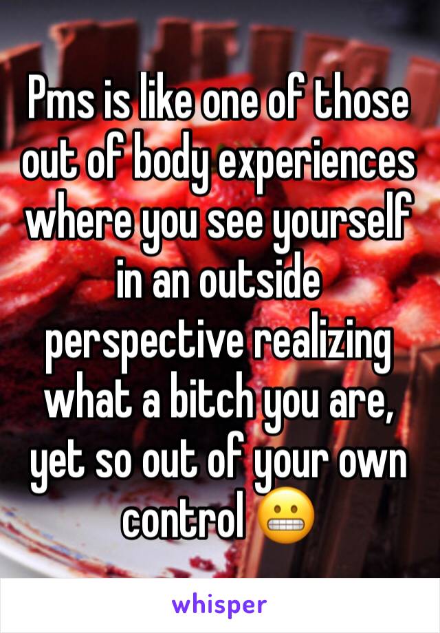 Pms is like one of those out of body experiences where you see yourself in an outside perspective realizing what a bitch you are, yet so out of your own control 😬