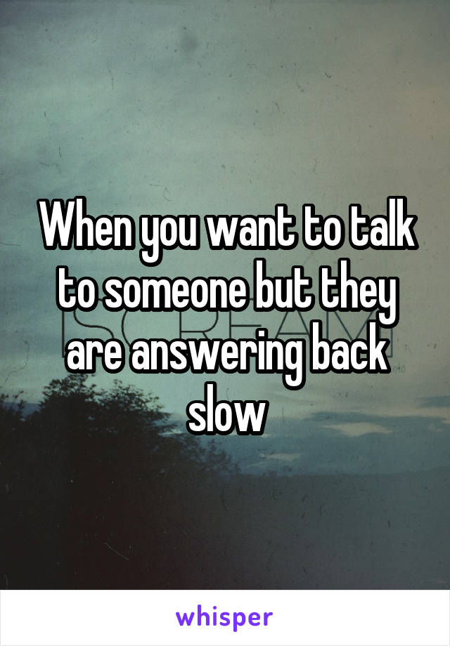 When you want to talk to someone but they are answering back slow