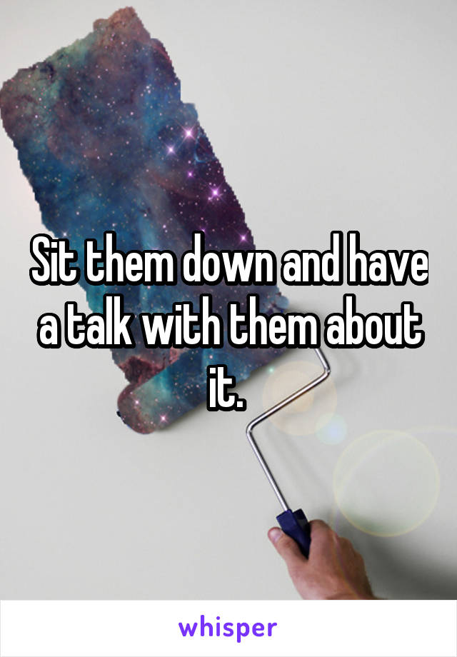 Sit them down and have a talk with them about it. 