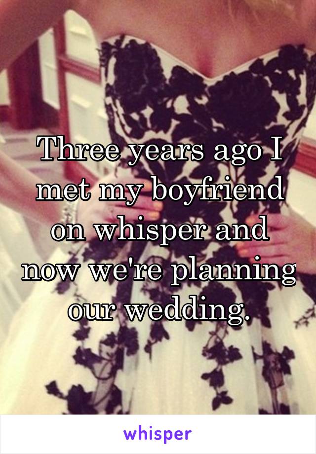 Three years ago I met my boyfriend on whisper and now we're planning our wedding.