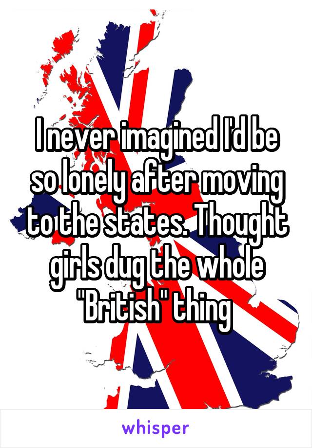 I never imagined I'd be so lonely after moving to the states. Thought girls dug the whole "British" thing 