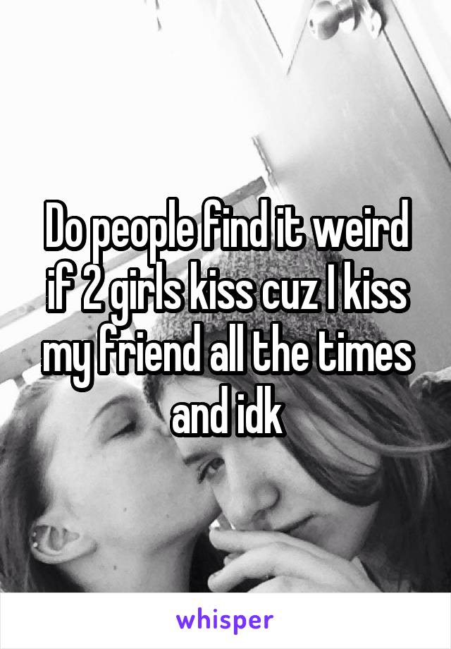 Do people find it weird if 2 girls kiss cuz I kiss my friend all the times and idk