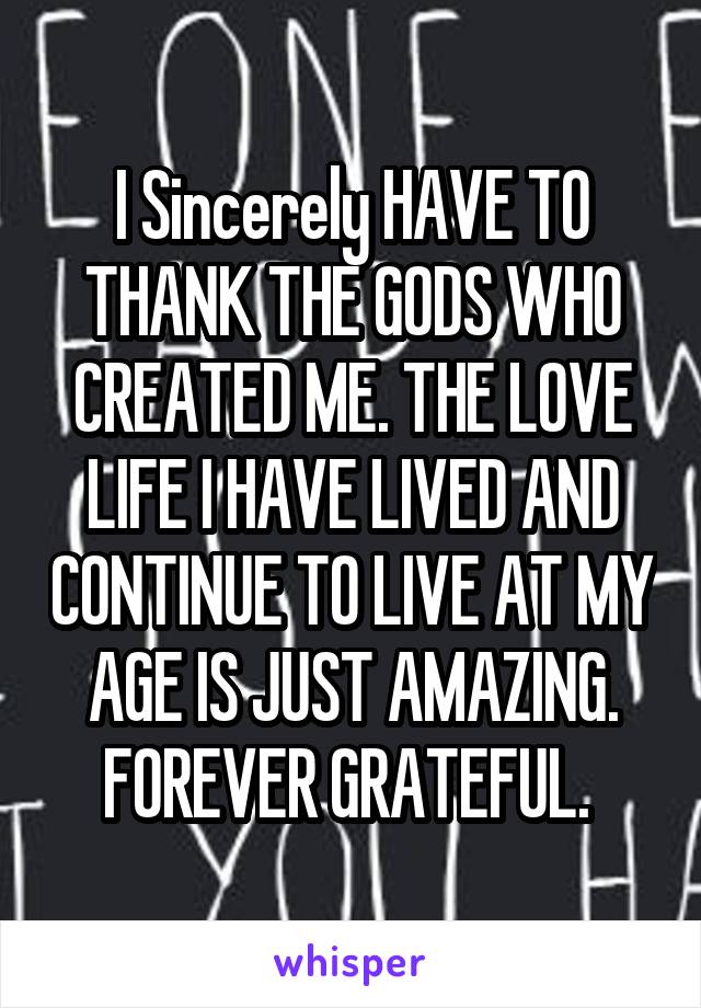 I Sincerely HAVE TO THANK THE GODS WHO CREATED ME. THE LOVE LIFE I HAVE LIVED AND CONTINUE TO LIVE AT MY AGE IS JUST AMAZING. FOREVER GRATEFUL. 