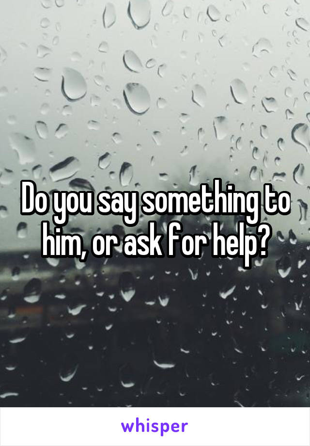 Do you say something to him, or ask for help?