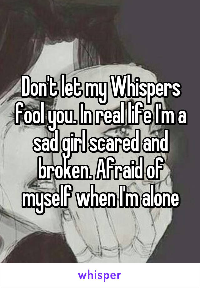 Don't let my Whispers fool you. In real life I'm a sad girl scared and broken. Afraid of myself when I'm alone