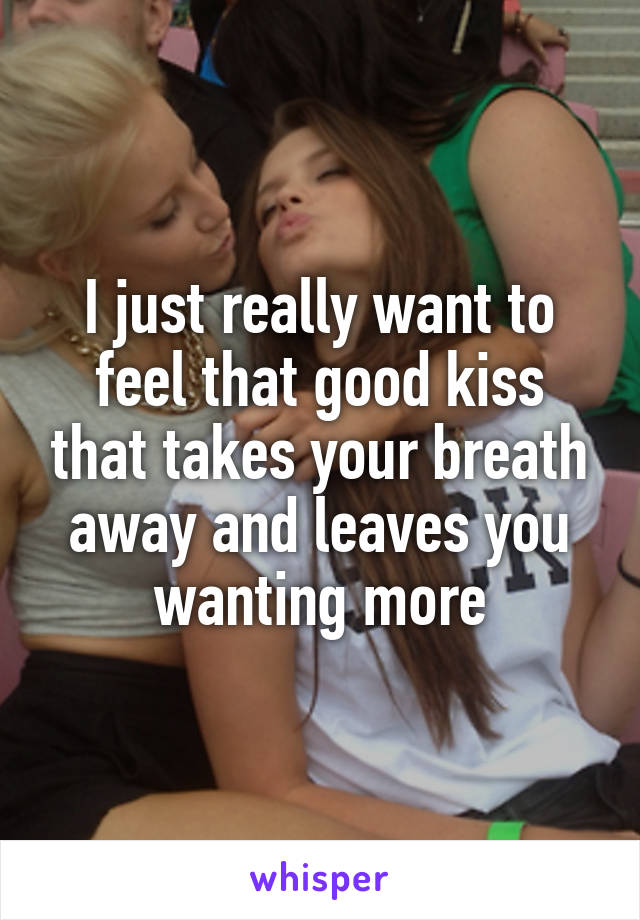 I just really want to feel that good kiss that takes your breath away and leaves you wanting more