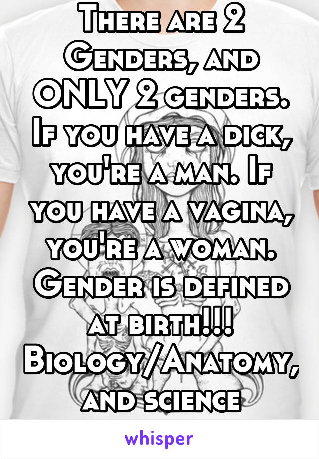 There are 2 Genders, and ONLY 2 genders. If you have a dick, you're a man. If you have a vagina, you're a woman. Gender is defined at birth!!! Biology/Anatomy, and science confirms that.