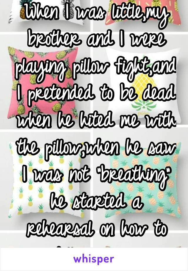 When I was little,my brother and I were playing pillow fight,and I pretended to be dead when he hited me with the pillow,when he saw I was not "breathing" he started a rehearsal on how to tell our mom