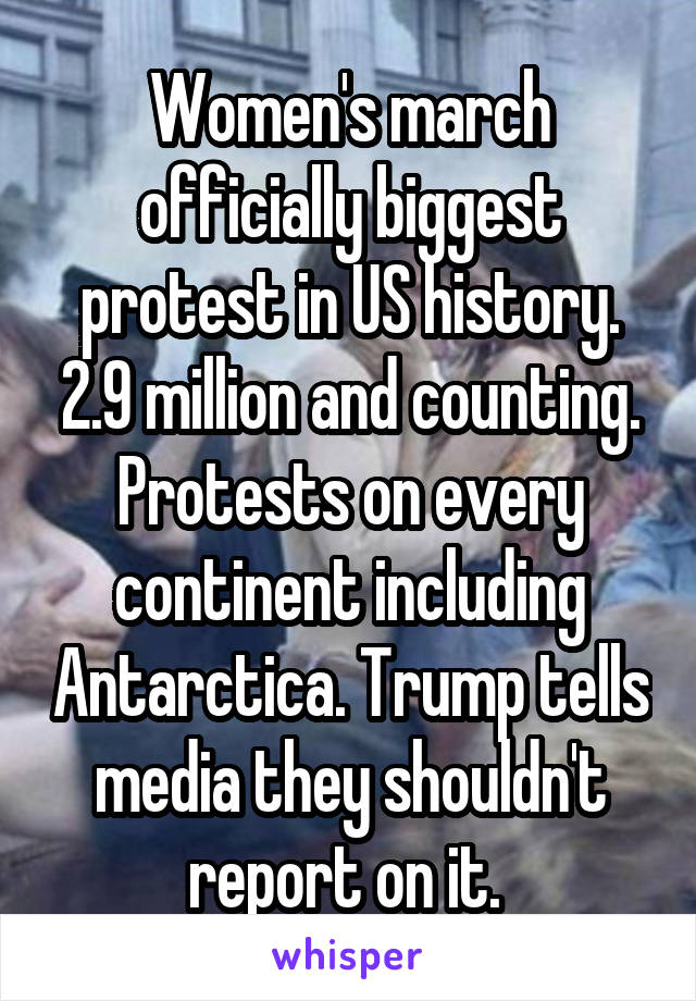 Women's march officially biggest protest in US history. 2.9 million and counting. Protests on every continent including Antarctica. Trump tells media they shouldn't report on it. 