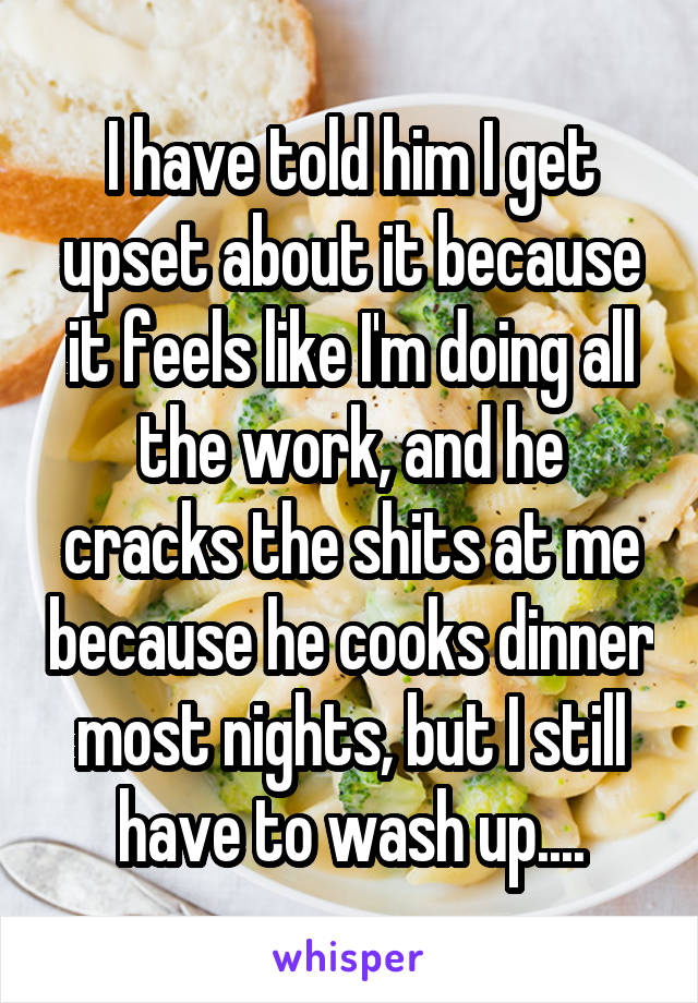 I have told him I get upset about it because it feels like I'm doing all the work, and he cracks the shits at me because he cooks dinner most nights, but I still have to wash up....