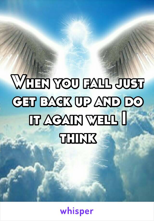 When you fall just get back up and do it again well I think