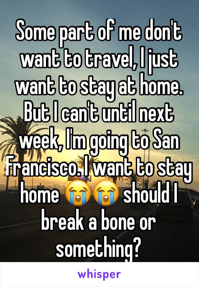 Some part of me don't want to travel, I just want to stay at home. But I can't until next week, I'm going to San Francisco. I want to stay home 😭😭 should I break a bone or something?