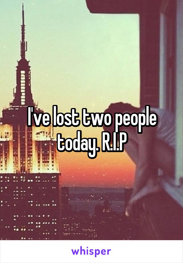 I've lost two people today. R.I.P