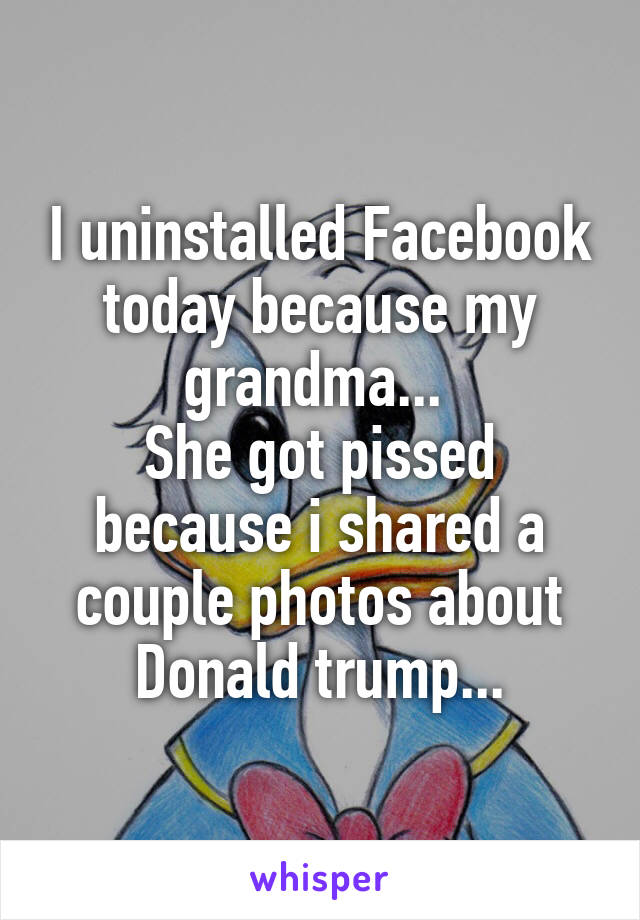 I uninstalled Facebook today because my grandma... 
She got pissed because i shared a couple photos about Donald trump...