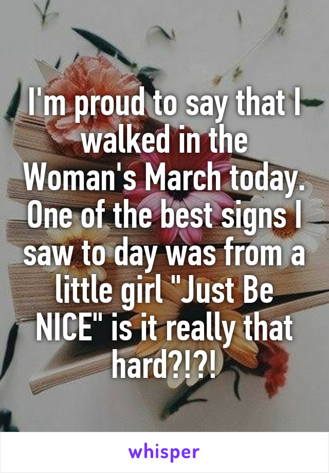 I'm proud to say that I walked in the Woman's March today. One of the best signs I saw to day was from a little girl "Just Be NICE" is it really that hard?!?!