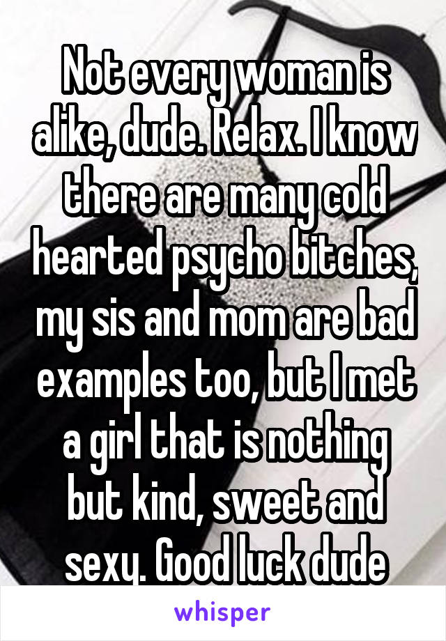 Not every woman is alike, dude. Relax. I know there are many cold hearted psycho bitches, my sis and mom are bad examples too, but I met a girl that is nothing but kind, sweet and sexy. Good luck dude