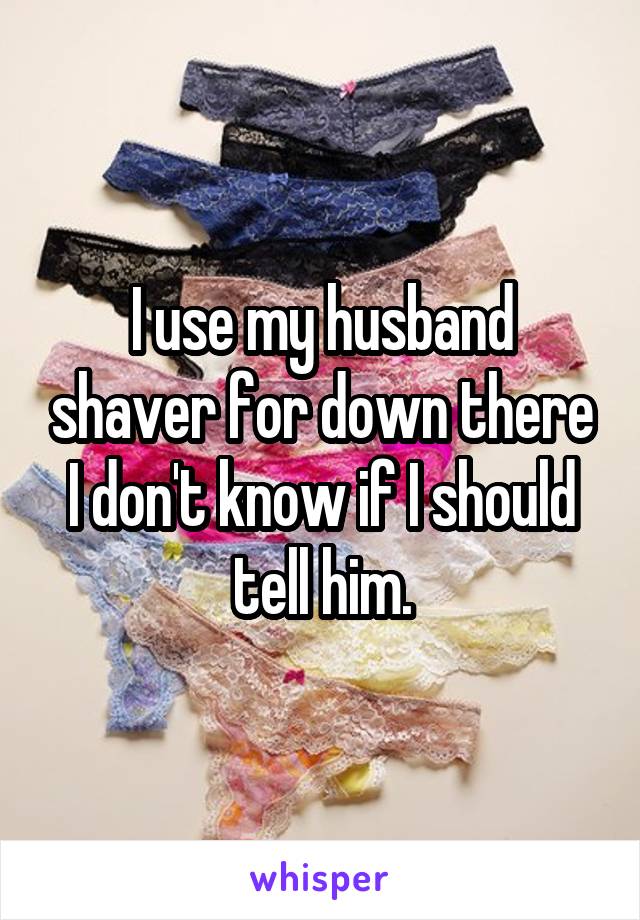 I use my husband shaver for down there I don't know if I should tell him.