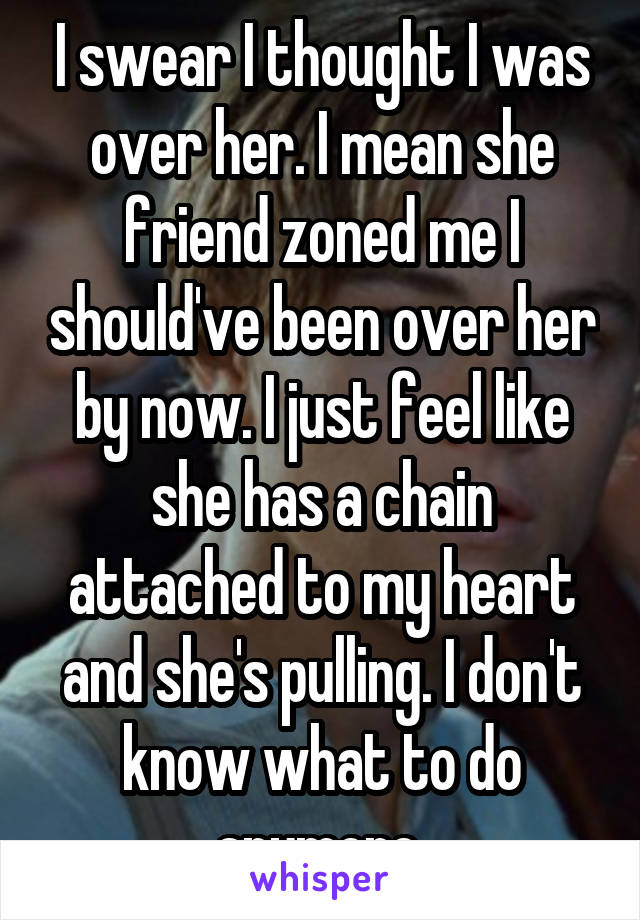 I swear I thought I was over her. I mean she friend zoned me I should've been over her by now. I just feel like she has a chain attached to my heart and she's pulling. I don't know what to do anymore 