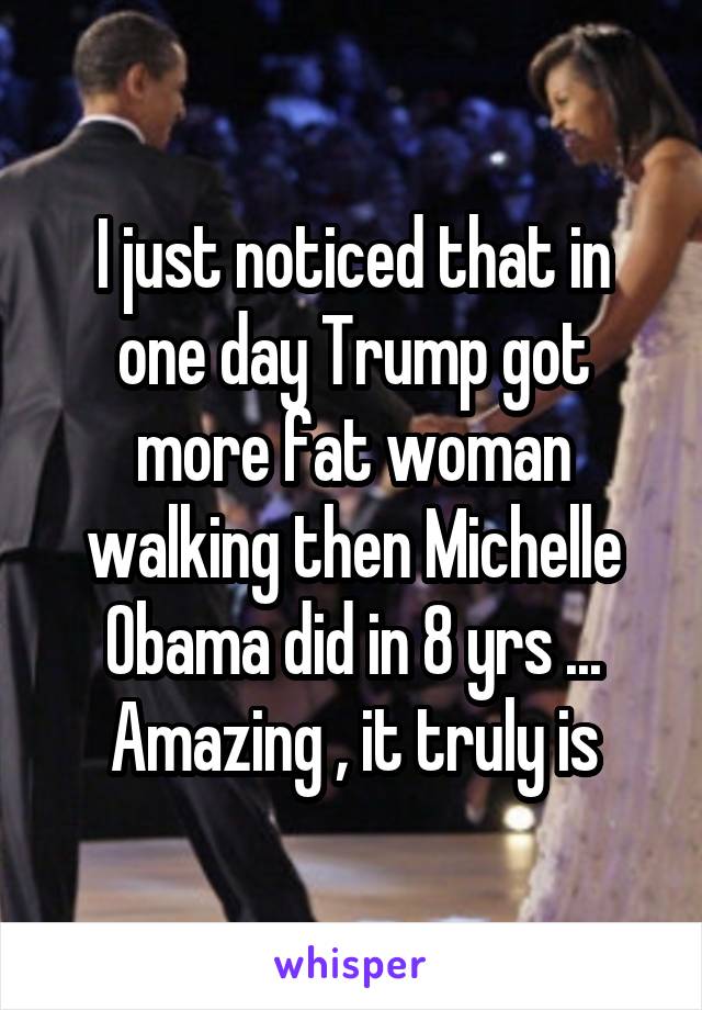 I just noticed that in one day Trump got more fat woman walking then Michelle Obama did in 8 yrs ... Amazing , it truly is