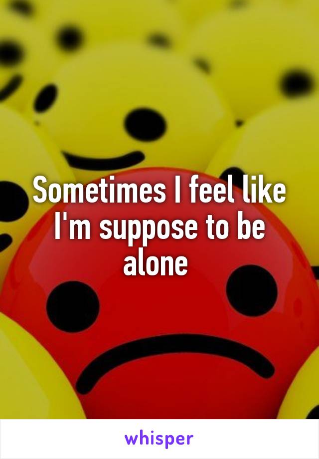 Sometimes I feel like I'm suppose to be alone 