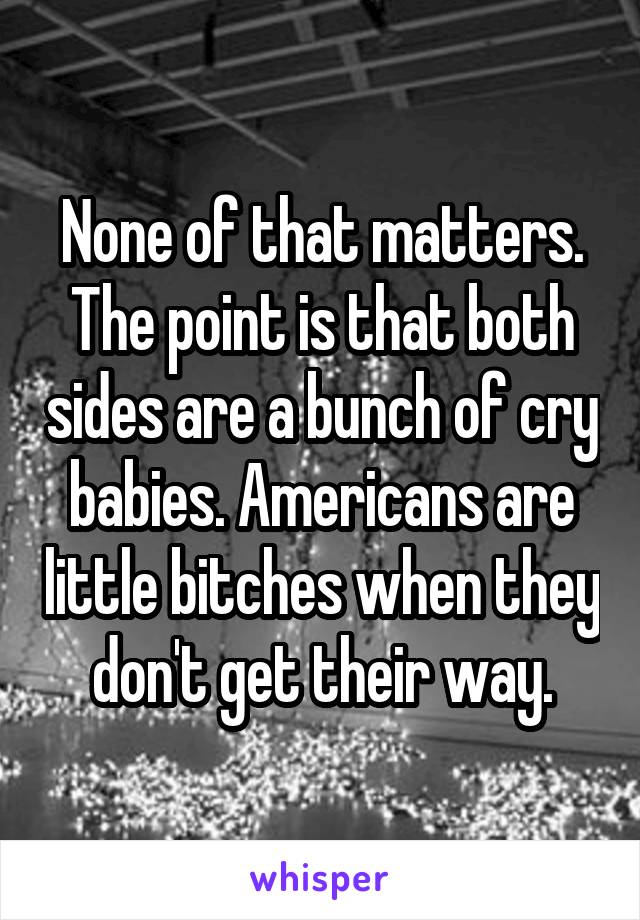 None of that matters. The point is that both sides are a bunch of cry babies. Americans are little bitches when they don't get their way.