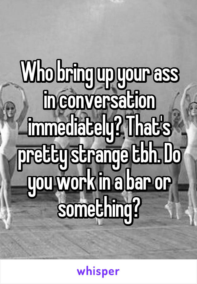 Who bring up your ass in conversation immediately? That's pretty strange tbh. Do you work in a bar or something?