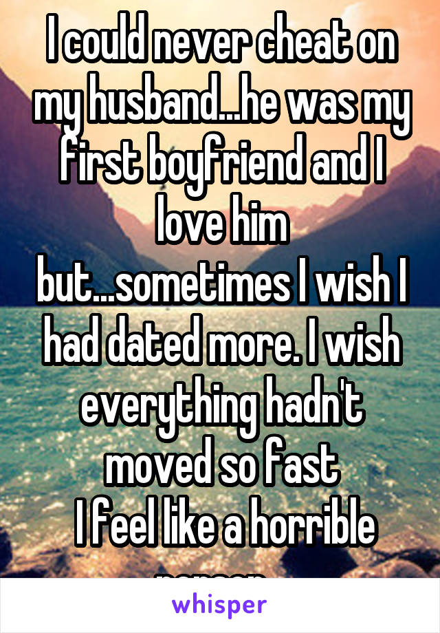 I could never cheat on my husband...he was my first boyfriend and I love him but...sometimes I wish I had dated more. I wish everything hadn't moved so fast
 I feel like a horrible person...