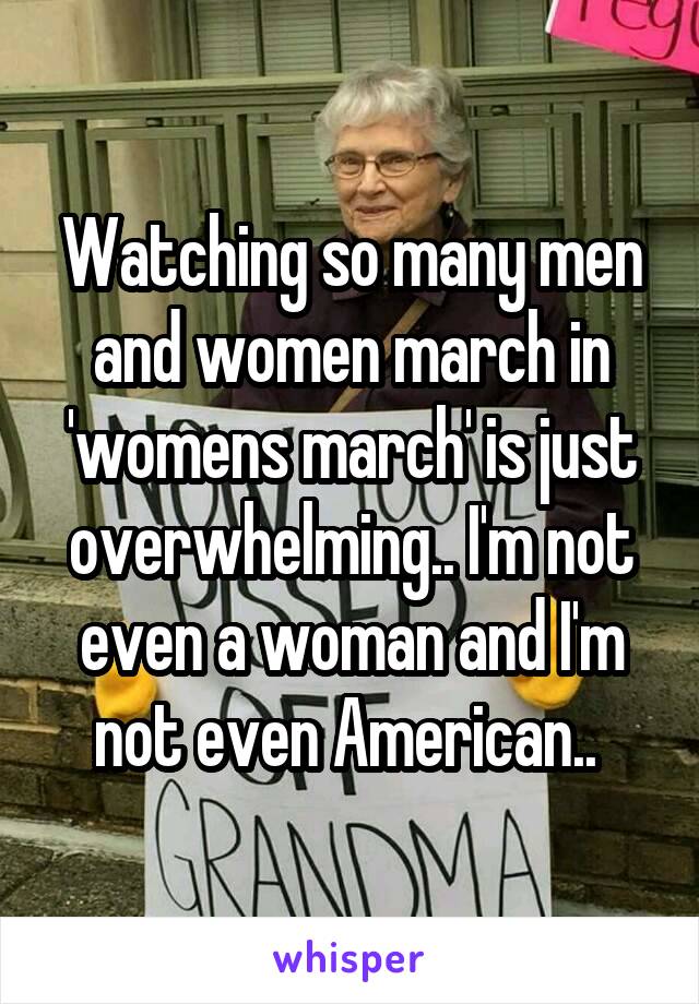 Watching so many men and women march in 'womens march' is just overwhelming.. I'm not even a woman and I'm not even American.. 