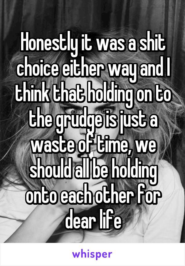 Honestly it was a shit choice either way and I think that holding on to the grudge is just a waste of time, we should all be holding onto each other for dear life