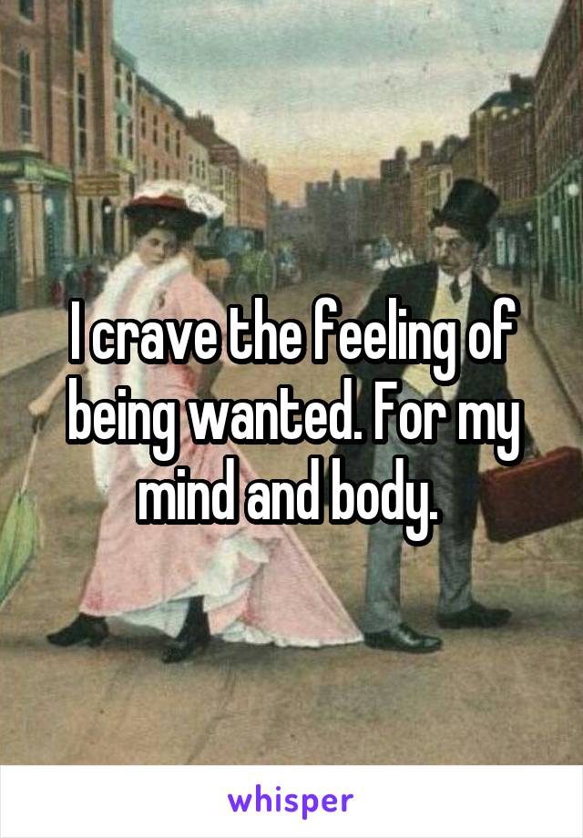 I crave the feeling of being wanted. For my mind and body. 