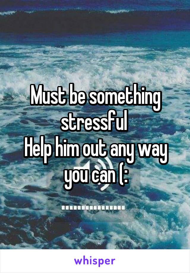 Must be something stressful 
Help him out any way you can (: