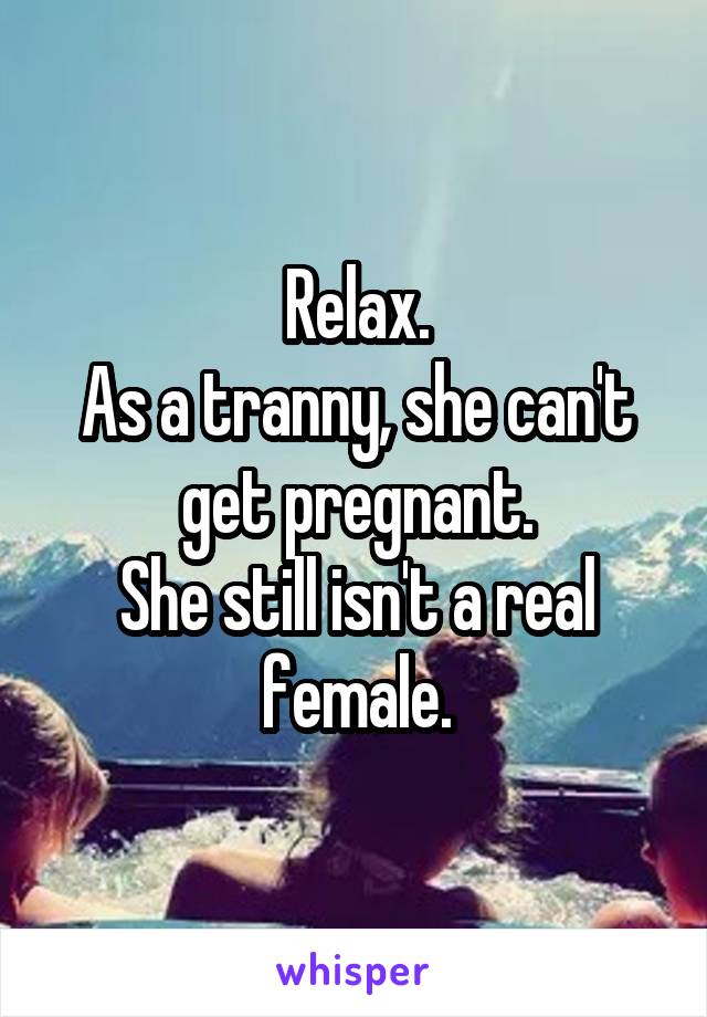 Relax.
As a tranny, she can't get pregnant.
She still isn't a real female.