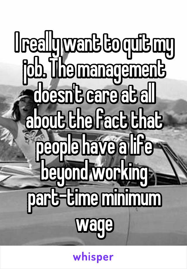 I really want to quit my job. The management doesn't care at all about the fact that people have a life beyond working part-time minimum wage