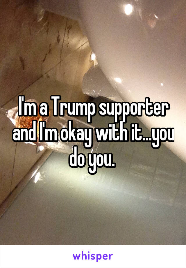 I'm a Trump supporter and I'm okay with it...you do you. 