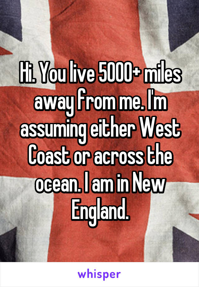 Hi. You live 5000+ miles away from me. I'm assuming either West Coast or across the ocean. I am in New England.