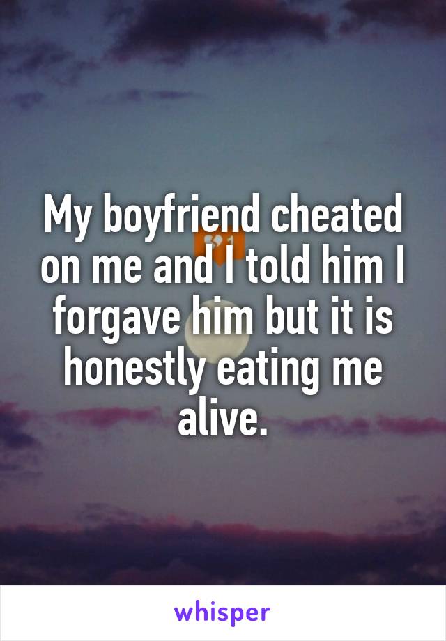 My boyfriend cheated on me and I told him I forgave him but it is honestly eating me alive.