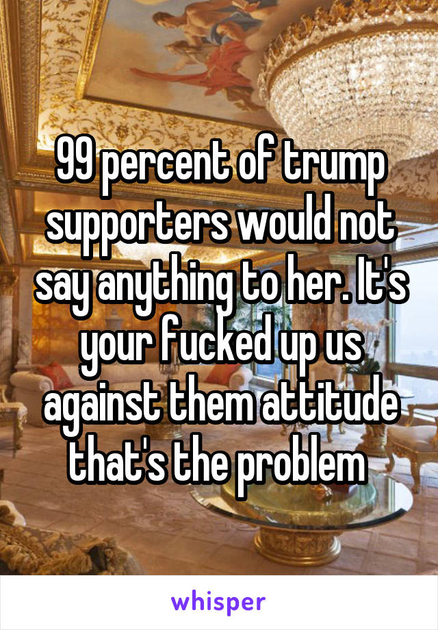 99 percent of trump supporters would not say anything to her. It's your fucked up us against them attitude that's the problem 