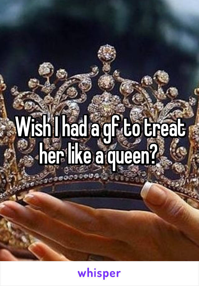 Wish I had a gf to treat her like a queen? 