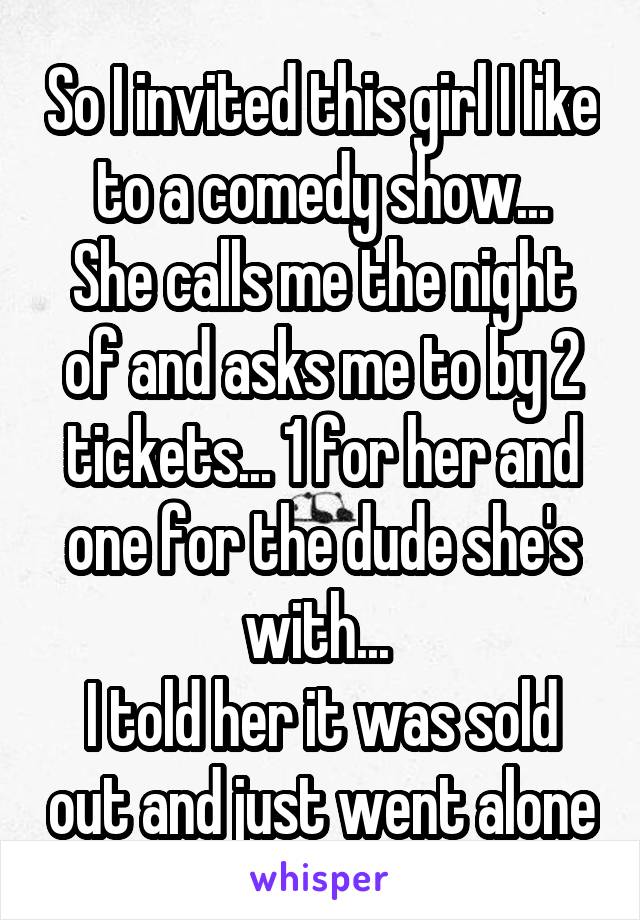 So I invited this girl I like to a comedy show...
She calls me the night of and asks me to by 2 tickets... 1 for her and one for the dude she's with... 
I told her it was sold out and just went alone