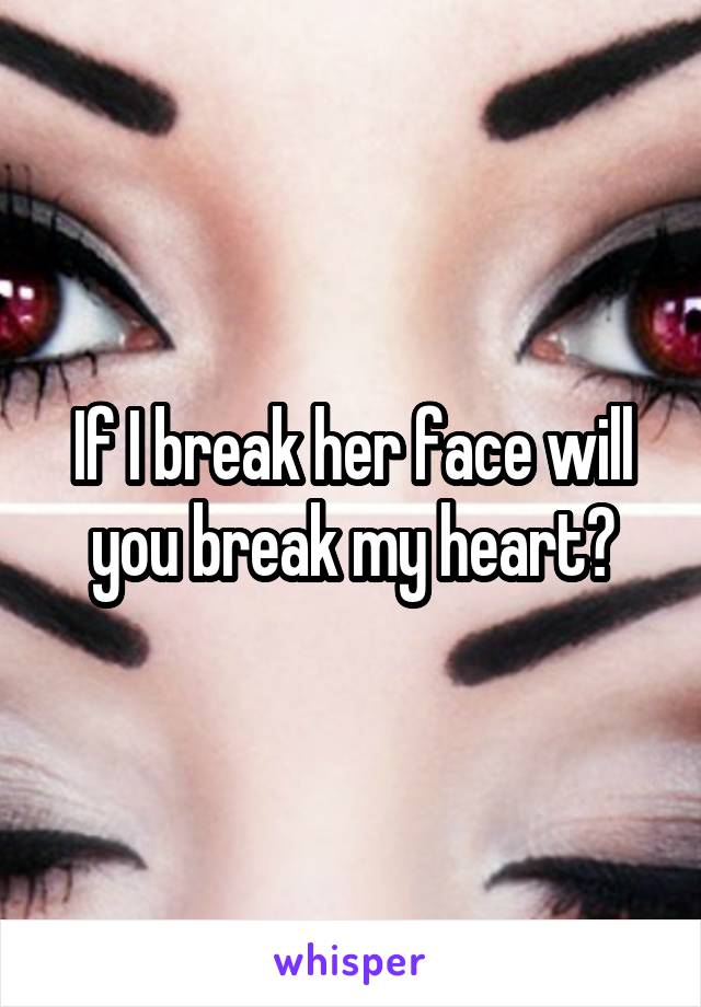 If I break her face will you break my heart?