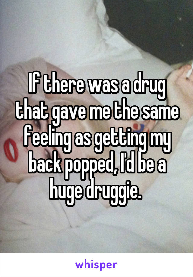 If there was a drug that gave me the same feeling as getting my back popped, I'd be a huge druggie. 