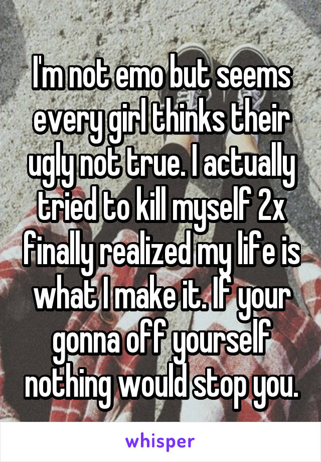 I'm not emo but seems every girl thinks their ugly not true. I actually tried to kill myself 2x finally realized my life is what I make it. If your gonna off yourself nothing would stop you.