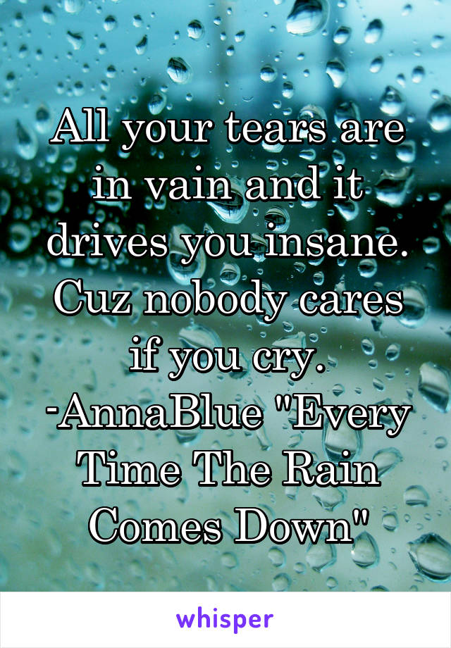 All your tears are in vain and it drives you insane.
Cuz nobody cares if you cry. -AnnaBlue "Every Time The Rain Comes Down"